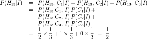 \ Begin {array} {lcl} P (H_ {13} | I) et {} = & P (H_ {13}, \, C_1 | I) + P (H_ {13}, \, C_2 | I) + P (H_ {13}, \, C_3 | I) \\ & {} = & P (H_ {13} | C_1, \, I) \, P (C_1 | I) \, + \\ && P (H_ {13} | C_2, \, I) \, P (C_2 | I) \, + \\ && P (H_ {13} | C_3, \, I) \, P (C_3 | I) \\ & {} = {& \ displaystyle \ frac12 \ times \ frac13 + 1 \ times \ frac13 + 0 \ times \ frac13} \ = \ {\ displaystyle \ frac12 \.} \ end {array}
