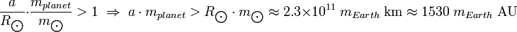 {A \ over R _ {\ bigodot}} \ cdot {{m_ planète} \ over m _ {\ bigodot}}> 1 \; \ Flèche Droite \; {A m_ \ cdot {de}} planète> {R _ {\ bigodot} \ cdot m _ {\ bigodot}} \ environ 2,3 \ times 10 ^ {11} \; m_ {Terre} \; \ Mbox {} km \ environ 1530 \; m_ {Terre} \; \ Mbox {} UA