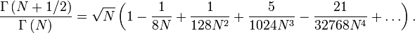 \ Frac {\ Gamma \ dejó (N + 1/2 \ right)} {\ Gamma \ dejó (N \ right)} = \ sqrt {N} \ dejó (1- \ frac {1} {8N} + \ frac {1} {128N ^ 2} + \ frac {5} {1024N ^ 3} - \ frac {21} {32768N ^ 4} + \ ldots \ right).